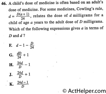 46. A child's dose of medicine is often based on an adult's dose of medicine. For some medicines, Cowling's rule, d = D(a + 1) , relates the dose of d milligrams for a 24child of age a years to the adult dose of D milligrams. Which of the following expressions gives a in terms of