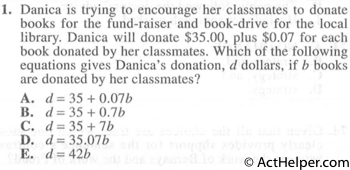 1. Danica is trying to encourage her classmates to donate books for the fund-raiser and book-drive for the local library. Danica will donate $35.00, plus $0.07 for each book donated by her classmates. Which of the following equations gives Danica's donation, d dollars, if b books are donated by her classmates?