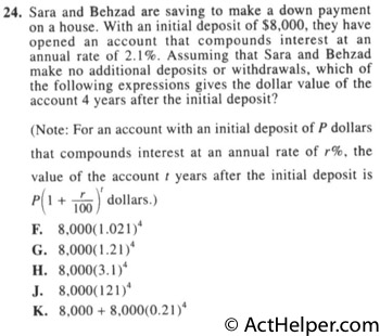 24. Sara and Behzad are saving to make a down payment on a house. With an initial deposit of $8,000, they have opened an account that compounds interest at an annual rate of 2.1%. Assuming that Sara and Behzad make no additional deposits or withdrawals, which of the following expressions gives the dollar value of the account 4 years after the initial deposit? (Note: For an account with an initial deposit of P dollars that compounds interest at an annual rate of r%, the value of the account t years after the initial deposit is P(1 + 00) dollars.)