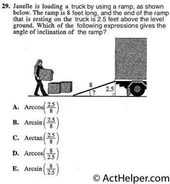 29. Janelle is loading a truck by using a ramp, as shown below. The ramp is 8 feet long, and the end of the ramp that is resting on the truck is 2.5 feet above the level ground. Which of the following expressions gives the angle of inclination of the ramp?