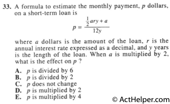 33. A formula to estimate the monthly payment, p dollars, on a short-term loan is ... where a dollars is the amount of the loan, r is the annual interest rate expressed as a decimal, and y years is the length of the loan. When a is multiplied by 2, what is the effect on p ?