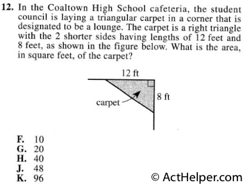 12. In the Coaltown High School cafeteria, the student council is laying a triangular carpet in a corner that is designated to be a lounge. The carpet is a right triangle with the 2 shorter sides having lengths of 12 feet and 8 feet, as shown in the figure below. What is the area, in square feet, of the carpet?