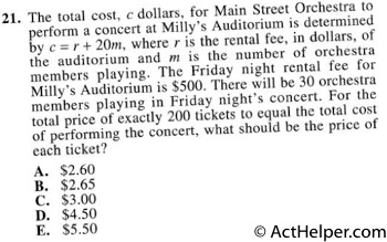 21. The total cost, c dollars, for Main Street Orchestra to perform a concert at Milly's Auditorium is determined by c = r + 20m, where r is the rental fee, in dollars, of the auditorium and m is the number of orchestra members playing. The Friday night rental fee for Milly's Auditorium is $500. There will be 30 orchestra members playing in Friday night's concert. For the total price of exactly 200 tickets to equal the total cost of performing the concert, what should be the price of each ticket?