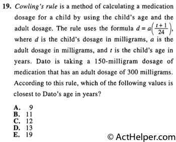 19. Cowling's rule is a method of calculating a medication dosage for a child by using the child's age and the adult dosage. The rule uses the formula d = a( t + 1 / 24 ), where d is the child's dosage in milligrams, a is the adult dosage in milligrams, and t is the child's age in years. Dato is taking a 150-milligram dosage of medication that has an adult dosage of 300 milligrams. According to this rule, which of the following values is closest to Dato's age in years?