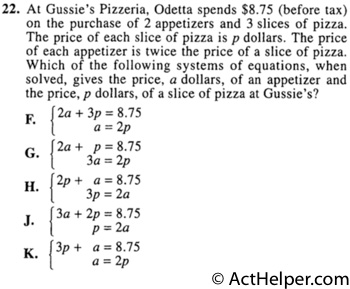 22. At Gussie's Pizzeria, Odetta spends $8.75 (before tax) on the purchase of 2 appetizers and 3 slices of pizza. The price of each slice of pizza is p dollars. The price of each appetizer is twice the price of a slice of pizza. Which of the following systems of equations, when solved, gives the price, a dollars, of an appetizer and the price, p dollars, of a slice of pizza at Gussie's?