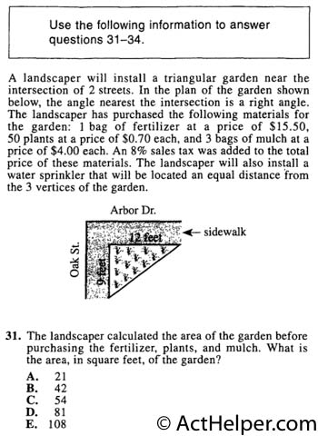 31. A landscaper will install a triangular garden near the intersection of 2 streets. In the plan of the garden shown below, the angle nearest the intersection is a right angle. The landscaper has purchased the following materials for the garden: 1 bag of fertilizer at a price of $15.50, 50 plants at a price of $0.70 each, and 3 bags of mulch at a price of $4.00 each. An 8% sales tax was added to the total price of these materials. The landscaper will also install a water sprinkler that will be located an equal distance from the 3 vertices of the garden. The landscaper calculated the area of the garden before purchasing the fertilizer, plants, and mulch. What is the area, in square feet, of the garden?