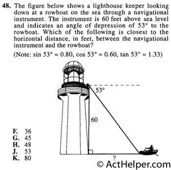 48. The figure below shows a lighthouse keeper looking down at a rowboat on the sea through a navigational instrument. The instrument is 60 feet above sea level and indicates an angle of depression of 53° to the rowboat. Which of the following is closest to the horizontal distance, in feet, between the navigational instrument and the rowboat? (Note: sin 53°=0.80, cos 53°=0.60, tan 53°=1.33)