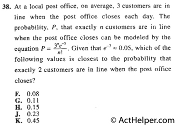 38. At a local post office, on average, 3 customers are in line when the post office closes each day. The probability, P, that exactly n customers are in line when the post office closes can be modeled by the equation P=. Given that e-3 0.05, which of the following values is closest to the probability that exactly 2 customers are in line when the post office