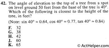 42. The angle of elevation to the top of a tree from a spot on level ground 50 feet from the base of the tree is 40°. Which of the following is closest to the height of the tree, in feet? (Note: sin 40° = 0.64, cos 40° = 0.77, tan 40° = 0.84)