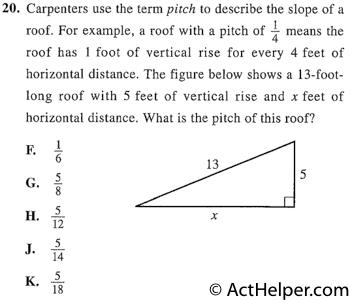 20. Carpenters use the term pitch to describe the slope of a roof. For example, a roof with a pitch of 17-1 means the roof has 1 foot of vertical rise for every 4 feet of horizontal distance. The figure below shows a 13-foot-long roof with 5 feet of vertical rise and x feet of horizontal distance. What is the pitch of this roof?