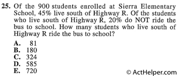 25. Of the 900 students enrolled at Sierra Elementary School, 45% live south of Highway R. Of the students who live south of Highway R, 20% do NOT ride the bus to school. How many students who live south of Highway R ride the bus to school?
Back to top↑