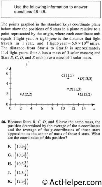 46. The points graphed in the standard (x,y) coordinate plane below show the positions of 5 stars in a plane relative to a point represented by the origin, where each coordinate unit equals 1 light-year. A light-year is the distance that light travels in 1 year, and 1 light-year 5.9 x 1012 miles. The distance from Star A to Star D is approximately 11.4 light-years. Star A has a mass of 3 solar masses; and Stars B, C, D, and E each have a mass of 1 solar mass. Because Stars B, C, D, and E have the same mass, the position determined by the average of the x-coordinates and the average of the y-coordinates of those stars approximates the center of mass of those 4 stars. What are the coordinates of this position?