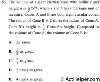 51. The volume of a right circular cone with radius r and height h is 1/3 pi r^2h, where r and h have the same unit of measure. Cones A and B are both right circular cones. The radius of Cone B is 2 times the radius of Cone A. Cone B's height is 1/2 Cone A's height. Compared to the volume of Cone A, the volume of Cone B is: