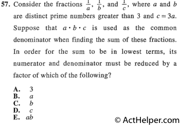 57. Consider the fractions 1/a, 1/b, and 1/c, where a and b are distinct prime numbers greater than 3 and c = 3a. Suppose that a•b•c is used as the common denominator when finding the sum of these fractions. In order for the sum to be in lowest terms, its numerator and denominator must be reduced by a factor of which of the following?
Back to top↑
