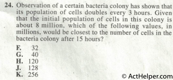 24. Observation of a certain bacteria colony has shown that its population of cells doubles every 3 hours. Given that the initial population of cells in this colony is about 8 million, which of the following values, in millions, would be closest to the number of cells in the bacteria colony after 15 hours?