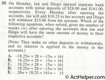 39. On Monday, Jan and Diego opened separate bank accounts with initial deposits of $28.00 and $161.00, respectively. Every Monday after opening the accounts, Jan will add $18.25 to her account and Diego will withdraw $15.00 from his account. Which of the following equations, when solved, gives the number of weeks (w) after opening the accounts that Jan and Diego will have the same amount of money in their respective accounts? (Note: They make no other deposits or withdrawals, and no interest is applied to the money in the accounts.)