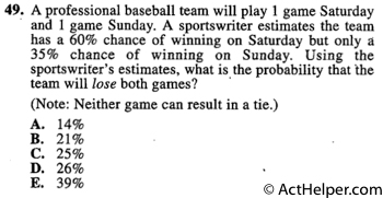 49. A professional baseball team will play 1 game Saturday • and 1 game Sunday. A sportswriter estimates the team has a 60% chance of winning on Saturday but only a 35% chance of winning on Sunday. Using the sportswriter’s estimates, what is the probability that the team will lose both games?