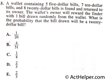 5. A wallet containing 5 five-dollar bills, 7 ten-dollar bills, and 8 twenty-dollar bills is found and returned to its owner. The wallet's owner will reward the finder with 1 bill drawn randomly from the wallet. What is the probability that the bill drawn will be a twenty-dollar bill? DO YOUR FIGURING HERE.