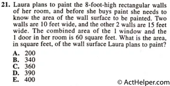 21. Laura plans to paint the 8-foot-high rectangular walls of her room, and before she buys paint she needs to know the area of the wall surface to be painted. Two walls are 10 feet wide, and the other 2 walls are 15 feet wide. The combined area of the 1 window and the 1 door in her room is 60 square feet. What is the area, in square feet, of the wall surface Laura plans to paint?