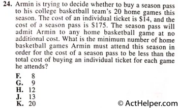 24. Armin is trying to decide whether to buy a season pass to his college basketball team's 20 home games this season. The cost of an individual ticket is $14, and the cost of a season pass is 8175. The season pass will admit Armin to any home basketball game at no additional cost. What is the minimum number of home basketball games Armin must attend this season in order for the cost of a season pass to be less than the total cost of buying an individual ticket for each game he attends?