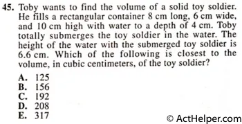 45. Toby wants to find the volume of a solid toy soldier. He fills a rectangular container 8 cm long, 6 cm wide, and 10 cm high with water to a depth of 4 cm. Toby totally submerges the toy soldier in the water. The height of the water with the submerged toy soldier is 6.6 cm. Which of the following is closest to the volume, in cubic centimeters, of the toy soldier?