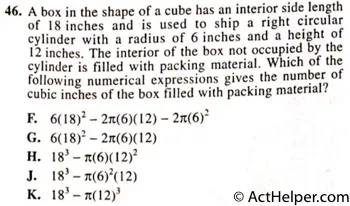 46. A box in the shape of a cube has an interior side length of 18 inches and is used to ship a right circular cylinder with a radius of 6 inches and a height of 12 inches. The interior of the box not occupied by the cylinder is filled with packing material. Which of the following numerical expressions gives the number of cubic inches of the box filled with packing material?