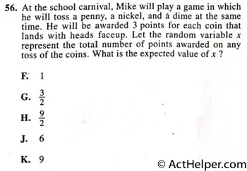 56. At the school carnival, Mike will play a game in which he will toss a penny, a nickel, and dime at the same time. He will be awarded 3 points for each coin that lands with heads faceup. Let the random variable x represent the total number of points awarded on any toss of the coins. What is the expected value of x