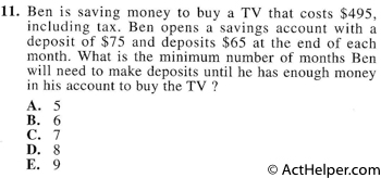 11. Ben is saving money to buy a TV that costs $495, including tax. Ben opens a savings account with a deposit of $75 and deposits $65 at the end of each month. What is the minimum number of months Ben will need to make deposits until he has enough money in his account to buy the TV ?