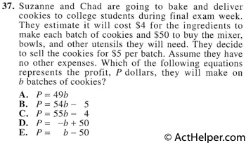 37. Suzanne and Chad are going to bake and deliver cookies to college students during final exam week. They estimate it will cost $4 for the ingredients to make each batch of cookies and $50 to buy the mixer, bowls, and other utensils they will need. They decide to sell the cookies for $5 per batch. Assume they have no other expenses. Which of the following equations represents the profit, P dollars, they will make on b batches of cookies?