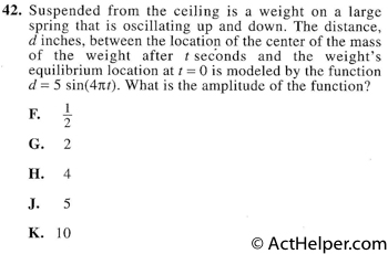 42. Suspended from the ceiling is a weight on a large spring that is oscillating up and down. The distance, d inches, between the location of the center of the mass of the weight after t seconds and the weight’s equilibrium location at t = 0 is modeled by the function d= 5 sin(4itt). What is the amplitude of the function?