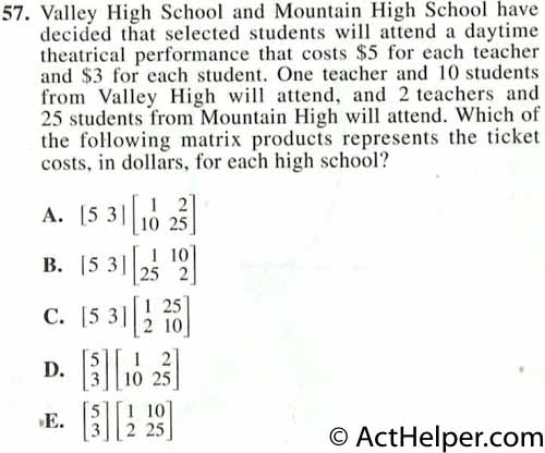 57. Valley High School and Mountain High School have decided that selected students will attend a daytime theatrical performance that costs $5 for each teacher and $3 for each student. One teacher and 10 students from Valley High will attend, and 2 teachers and 25 students from Mountain High will attend. Which of the following matrix products represents the ticket costs. in dollars, for each high school?