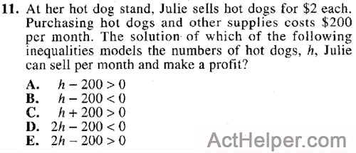 11. At her hot dog stand, Julie sells hot dogs for $2 each. Purchasing hot dogs and other supplies costs $200 per month. The solution of which of the following inequalities models the numbers of hot dogs, h, Julie can sell per month and make a profit?