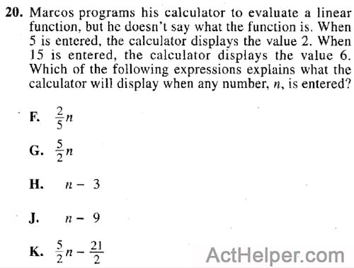 20. Marcos programs his calculator to evaluate a linear function, but he doesn't say what the function is. When 5 is entered, the calculator displays the value 2. When 15 is entered, the calculator displays the value 6. Which of the following expressions explains what the calculator will display when any number, n, is entered?
