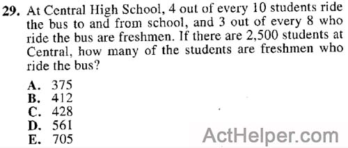 29. At Central High School, 4 out of every 10 students ride the bus to and from school, and 3 out of every 8 who ride the bus are freshmen. If there are 2,500 students at Central, how many of the students are freshmen who ride the bus?