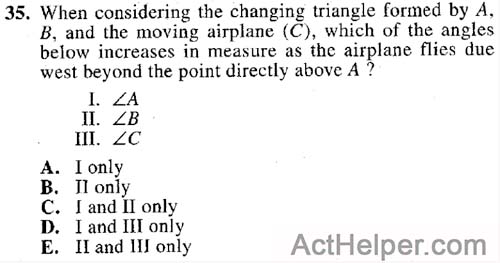 35. When considering the changing triangle formed by A, B, and the moving airplane (C), which of the angles below increases in measure as the airplane flies due west beyond the point directly above A ?