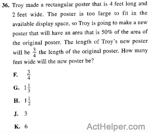 36. Troy made a rectangular poster that is 4 feet long and 2 feet wide. The poster is too large to fit in the available display space, so Troy is going to make a new poster that will have an area that is 50% of the area of the original poster. The length of Troy’s new poster will be 3the length of the original poster. How many feet wide will the new poster be?