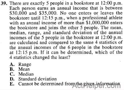 39. There are exactly 5 people in a bookstore at 12:00 p.m. Each person earns an annual income that is between $30,000 and $35,000. No one enters or leaves the bookstore until 12:15 p.m., when a professional athlete with an annual income of more than $1,000,000 enters the bookstore and joins the other 5 people. The mean, median, range, and standard deviation of the annual incomes of the 5 people in the bookstore at 12:00 p.m. are calculated and compared to, the same 4 statistics of the annual incomes of the 6 people in the bookstore at 12:15 p.m. If it can be determined, which of the 4 statistics changed the least?