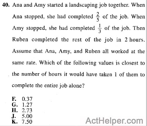 40. Ana and Amy started a landscaping job together. When Ana stopped, she had completed of the job. When Amy stopped, she had completed 1/3 of the job. Then Ruben completed the rest of the job in 2 hours. Assume that Ana, Amy, and Ruben all worked at the same rate. Which of the following values is closest to the number of hours it would have taken 1 of them to complete the entire job alone?