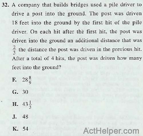 32. A company that builds bridges used a pile driver to drive a post into the ground. The post was driven 18 feet into the ground by the first hit of the pile driver. On each hit after the first hit, the post was driven into the ground an additional distance that was 3 the distance the post was driven in the previous hit. After a total of 4 hits, the post was driven how many feet into the ground?