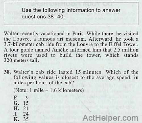 38. Walter recently vacationed in Paris. While there, he visited the Louvre, a famous art museum. Afterward, he took a 3.7-kilometer cab ride from the Louvre to the Eiffel Tower. A tour guide named Amelie informed him that 2.5 million rivets were used to build the tower, which stands 320 meters tall. 38. Walter’s cab ride lasted 15 minutes. Which of the following values is closest to the average speed, in miles per hour, of the cab? (Note: 1 mile 1.6 kilometers)