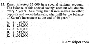 15. Karen invested $2,000 in a special sayings account.
The balance of this special savings account will double
every 5 years. Assuming that Karen makes no othe:r:
deposits and no withdrawals, what ;will be the balance
of Karen's investment at the end of 40 years?