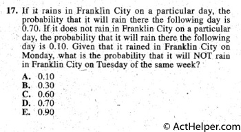 17. lf it rains in Franklin City on a particular day, the
probability that it will rain there the following day is
0.70, If it does not rain Franklin City on a particular
 day, the probability that it will rain there. the following
day is 0.1. Given that it rained in Franklin City on
Monday, what is the probability that it will NOT rain
in Franklin City on Tuesday of the same week? ·