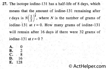 27. The isotope iodine-131 has a half-life of 8 days, which
means that .the amount of iodine-131 remaining after t -
t days is N½( ) 8, where N is the number of grams of
iodine-i31 at t = 0. How many grams of iodine~131
will remain after 16 days if there were 32 grams of
iodine-131 at t = 0 ?