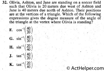 32. Olivia, Ashton, and Jane are standing on a soccer field
such that Olivia is 20 meters due west of Ashton and
Jane is 40 meters due north of Ashton. Their positions
are at the vertices of a triangle. Which of the following
expressions gives the degree measure of the angle of
the triangle at the vertex where Olivia is standing?