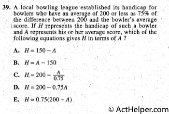 39. A local bowling league established its handicap for
bowlers who have an average of 200 or less as 75% of
the difference between 200 and the bowler's average score.
lf H ,represents . the handicap of such a bowler
and A represents his or her average score, which of the
following equations gives H in terms of A ?