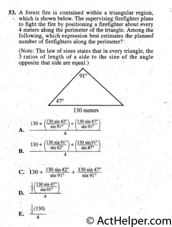 53. A forest fire is contained within a triangular region,
 which is shown below. The supervising firefighter plans
to fight the fire by positioning a firefighter about every
4 meters along the perimeter of the triangle. Among the
following, which expression best estimates the planned
number of firefighters along the perimeter? ·
(Note: The law of sines states that in every triangle, the
3 ratios of length of a side to the sine of the angle
opposite that side are equal.)