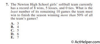 7. The Newton High School girls’ softball team currently has a record of 8 wins, 5 losses, and 0 ties. What is the least number of its remaining 10 games the team must win to finish the season winning more than 50% of all the team’s games?