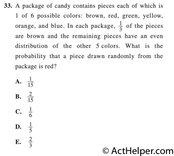33. A package of candy contains pieces each of which is 1 of 6 possible colors: brown, red, green, yellow, orange, and blue. In each package, 1/3 of the pieces are brown and the remaining pieces have an even
distribution of the other 5colors. What is the probability that a piece drawn randomly from the package is red?