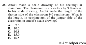 35. Anoki made a scale drawing of his rectangular classroom. The classroom is 7.5 meters by 9.0 meters. In his scale drawing, Anoki made the length of the shorter side of the classroom 9.0 centimeters. What is the length, in centimeters, of the longer side of the classroom in Anoki’s scale drawing?