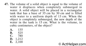 47. The volume of a solid object is equal to the volume of water it displaces when completely submerged in water. A solid object will be placed in a rectangular tank that has a base of 35 cm by 30 cm and is filled with water to a uniform depth of 13 cm. When the object is completely submerged, the new depth of the water in the tank is 15 cm. What is the volume, in cubic centimeters, of the object?